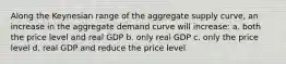 Along the Keynesian range of the aggregate supply curve, an increase in the aggregate demand curve will increase: a. both the price level and real GDP b. only real GDP c. only the price level d. real GDP and reduce the price level