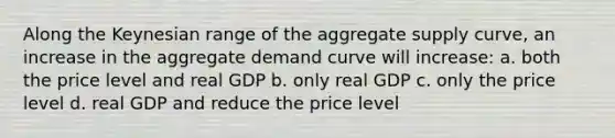 Along the Keynesian range of the aggregate supply curve, an increase in the aggregate demand curve will increase: a. both the price level and real GDP b. only real GDP c. only the price level d. real GDP and reduce the price level