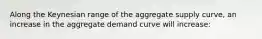 Along the Keynesian range of the aggregate supply curve, an increase in the aggregate demand curve will increase: