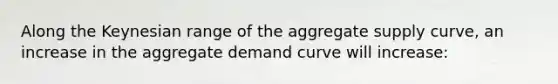 Along the Keynesian range of the aggregate supply curve, an increase in the aggregate demand curve will increase: