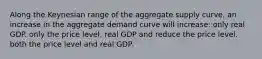 Along the Keynesian range of the aggregate supply curve, an increase in the aggregate demand curve will increase: only real GDP. only the price level. real GDP and reduce the price level. both the price level and real GDP.