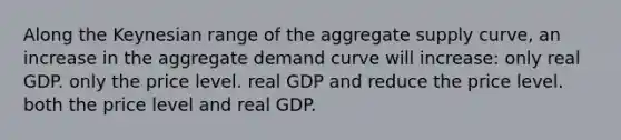 Along the Keynesian range of the aggregate supply curve, an increase in the aggregate demand curve will increase: only real GDP. only the price level. real GDP and reduce the price level. both the price level and real GDP.