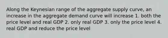 Along the Keynesian range of the aggregate supply curve, an increase in the aggregate demand curve will increase 1. both the price level and real GDP 2. only real GDP 3. only the price level 4. real GDP and reduce the price level