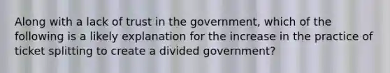 Along with a lack of trust in the government, which of the following is a likely explanation for the increase in the practice of ticket splitting to create a divided government?