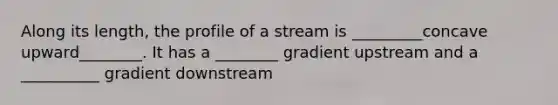 Along its length, the profile of a stream is _________concave upward________. It has a ________ gradient upstream and a __________ gradient downstream