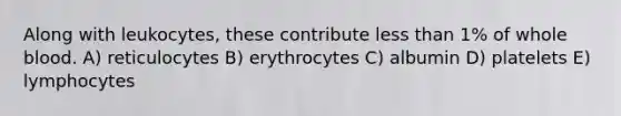 Along with leukocytes, these contribute less than 1% of whole blood. A) reticulocytes B) erythrocytes C) albumin D) platelets E) lymphocytes