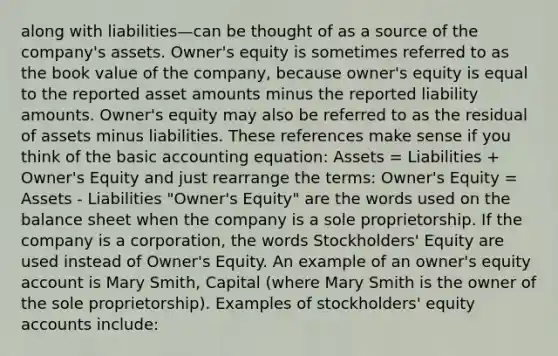 along with liabilities—can be thought of as a source of the company's assets. Owner's equity is sometimes referred to as the book value of the company, because owner's equity is equal to the reported asset amounts minus the reported liability amounts. Owner's equity may also be referred to as the residual of assets minus liabilities. These references make sense if you think of the basic accounting equation: Assets = Liabilities + Owner's Equity and just rearrange the terms: Owner's Equity = Assets - Liabilities "Owner's Equity" are the words used on the balance sheet when the company is a sole proprietorship. If the company is a corporation, the words Stockholders' Equity are used instead of Owner's Equity. An example of an owner's equity account is Mary Smith, Capital (where Mary Smith is the owner of the sole proprietorship). Examples of stockholders' equity accounts include: