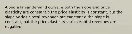 Along a linear demand curve, a.both the slope and price elasticity are constant b.the price elasticity is constant, but the slope varies c.total revenues are constant d.the slope is constant, but the price elasticity varies e.total revenues are negative