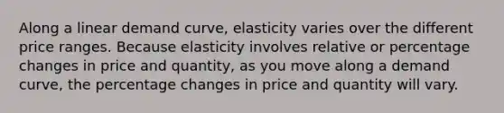 Along a linear demand curve, elasticity varies over the different price ranges. Because elasticity involves relative or percentage changes in price and quantity, as you move along a demand curve, the percentage changes in price and quantity will vary.