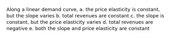 Along a linear demand curve, a. the price elasticity is constant, but the slope varies b. total revenues are constant c. the slope is constant, but the price elasticity varies d. total revenues are negative e. both the slope and price elasticity are constant