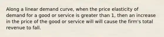 Along a linear demand curve, when the price elasticity of demand for a good or service is greater than 1, then an increase in the price of the good or service will will cause the firm's total revenue to fall.