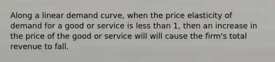 Along a linear demand curve, when the price elasticity of demand for a good or service is less than 1, then an increase in the price of the good or service will will cause the firm's total revenue to fall.