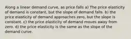 Along a linear demand curve, as price falls a) The price elasticity of demand is constant, but the slope of demand falls. b) the price elasticity of demand approaches zero, but the slope is constant. c) the price elasticity of demand moves away from zero. d) the price elasticity is the same as the slope of the demand curve.