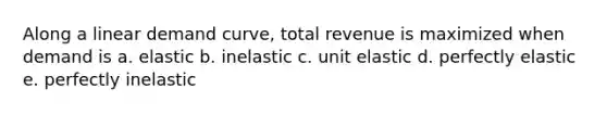 Along a linear demand curve, total revenue is maximized when demand is a. elastic b. inelastic c. unit elastic d. perfectly elastic e. perfectly inelastic