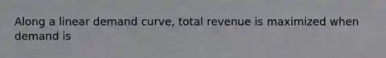 Along a linear demand curve, total revenue is maximized when demand is