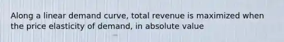 Along a linear demand curve, total revenue is maximized when the price elasticity of demand, in absolute value