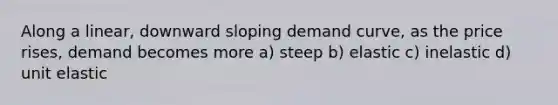 Along a linear, downward sloping demand curve, as the price rises, demand becomes more a) steep b) elastic c) inelastic d) unit elastic