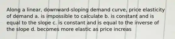 Along a linear, downward-sloping demand curve, price elasticity of demand a. is impossible to calculate b. is constant and is equal to the slope c. is constant and is equal to the inverse of the slope d. becomes more elastic as price increas