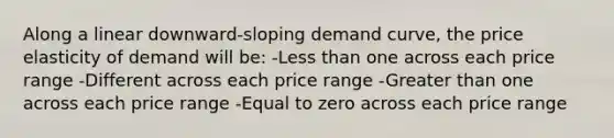 Along a linear downward-sloping demand curve, the price elasticity of demand will be: -Less than one across each price range -Different across each price range -Greater than one across each price range -Equal to zero across each price range