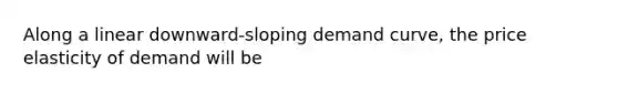 Along a linear downward-sloping demand curve, the price elasticity of demand will be