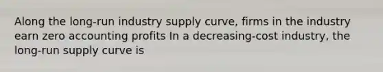 Along the long-run industry supply curve, firms in the industry earn zero accounting profits In a decreasing-cost industry, the <a href='https://www.questionai.com/knowledge/kDweKfWm70-long-run-supply' class='anchor-knowledge'>long-run supply</a> curve is