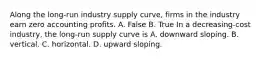 Along the​ long-run industry supply​ curve, firms in the industry earn zero accounting profits. A. False B. True In a​ decreasing-cost industry, the​ long-run supply curve is A. downward sloping. B. vertical. C. horizontal. D. upward sloping.