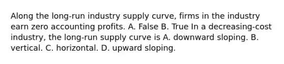 Along the​ long-run industry supply​ curve, firms in the industry earn zero accounting profits. A. False B. True In a​ decreasing-cost industry, the​ long-run supply curve is A. downward sloping. B. vertical. C. horizontal. D. upward sloping.