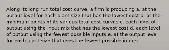 Along its long-run total cost curve, a firm is producing a. at the output level for each plant size that has the lowest cost b. at the minimum points of its various total cost curves c. each level of output using the input mix that has the lowest cost d. each level of output using the fewest possible inputs e. at the output level for each plant size that uses the fewest possible inputs