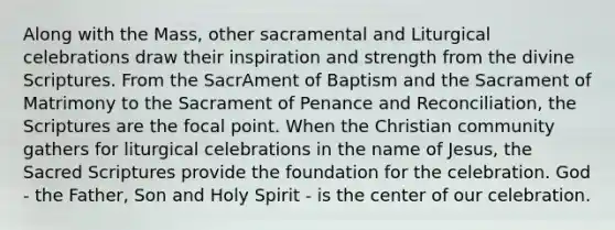 Along with the Mass, other sacramental and Liturgical celebrations draw their inspiration and strength from the divine Scriptures. From the SacrAment of Baptism and the Sacrament of Matrimony to the Sacrament of Penance and Reconciliation, the Scriptures are the focal point. When the Christian community gathers for liturgical celebrations in the name of Jesus, the Sacred Scriptures provide the foundation for the celebration. God - the Father, Son and Holy Spirit - is the center of our celebration.