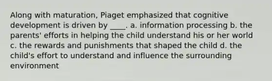 Along with maturation, Piaget emphasized that cognitive development is driven by ____. a. information processing b. the parents' efforts in helping the child understand his or her world c. the rewards and punishments that shaped the child d. the child's effort to understand and influence the surrounding environment