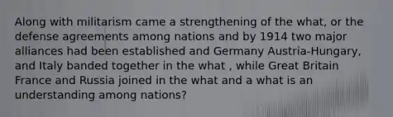 Along with militarism came a strengthening of the what, or the defense agreements among nations and by 1914 two major alliances had been established and Germany Austria-Hungary, and Italy banded together in the what , while Great Britain France and Russia joined in the what and a what is an understanding among nations?