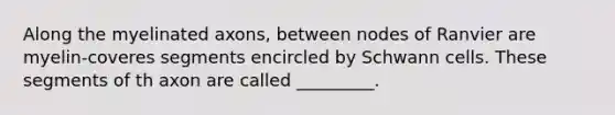 Along the myelinated axons, between nodes of Ranvier are myelin-coveres segments encircled by Schwann cells. These segments of th axon are called _________.