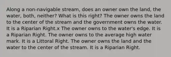 Along a non-navigable stream, does an owner own the land, the water, both, neither? What is this right? The owner owns the land to the center of the stream and the government owns the water. It is a Riparian Right.x The owner owns to the water's edge. It is a Riparian Right. The owner owns to the average high water mark. It is a Littoral Right. The owner owns the land and the water to the center of the stream. It is a Riparian Right.