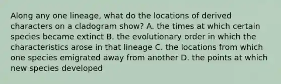 Along any one lineage, what do the locations of derived characters on a cladogram show? A. the times at which certain species became extinct B. the evolutionary order in which the characteristics arose in that lineage C. the locations from which one species emigrated away from another D. the points at which new species developed