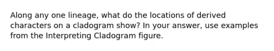 Along any one lineage, what do the locations of derived characters on a cladogram show? In your answer, use examples from the Interpreting Cladogram figure.