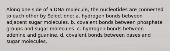 Along one side of a DNA molecule, the nucleotides are connected to each other by Select one: a. hydrogen bonds between adjacent sugar molecules. b. covalent bonds between phosphate groups and sugar molecules. c. hydrogen bonds between adenine and guanine. d. covalent bonds between bases and sugar molecules.