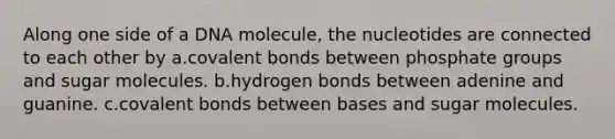 Along one side of a DNA molecule, the nucleotides are connected to each other by a.<a href='https://www.questionai.com/knowledge/kWply8IKUM-covalent-bonds' class='anchor-knowledge'>covalent bonds</a> between phosphate groups and sugar molecules. b.hydrogen bonds between adenine and guanine. c.covalent bonds between bases and sugar molecules.