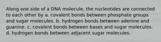 Along one side of a DNA molecule, the nucleotides are connected to each other by a. <a href='https://www.questionai.com/knowledge/kWply8IKUM-covalent-bonds' class='anchor-knowledge'>covalent bonds</a> between phosphate groups and sugar molecules. b. hydrogen bonds between adenine and guanine. c. covalent bonds between bases and sugar molecules. d. hydrogen bonds between adjacent sugar molecules.