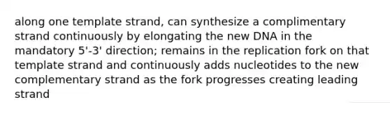 along one template strand, can synthesize a complimentary strand continuously by elongating the new DNA in the mandatory 5'-3' direction; remains in the replication fork on that template strand and continuously adds nucleotides to the new complementary strand as the fork progresses creating leading strand