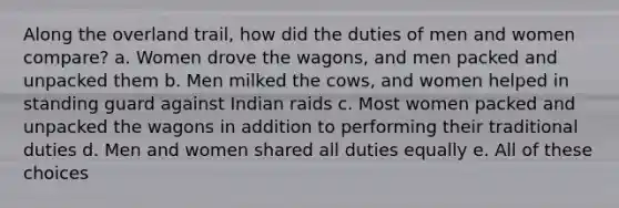 Along the overland trail, how did the duties of men and women compare? a. Women drove the wagons, and men packed and unpacked them b. Men milked the cows, and women helped in standing guard against Indian raids c. Most women packed and unpacked the wagons in addition to performing their traditional duties d. Men and women shared all duties equally e. All of these choices