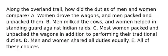 Along the overland trail, how did the duties of men and women compare? A. Women drove the wagons, and men packed and unpacked them. B. Men milked the cows, and women helped in standing guard against Indian raids. C. Most women packed and unpacked the wagons in addition to performing their traditional duties. D. Men and women shared all duties equally. E. All of these choices