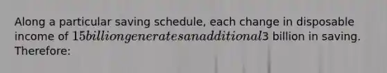 Along a particular saving schedule, each change in disposable income of 15 billion generates an additional3 billion in saving. Therefore: