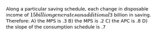 Along a particular saving schedule, each change in disposable income of 15 billion generates an additional3 billion in saving. Therefore: A) the MPS is .3 B) the MPS is .2 C) the APC is .8 D) the slope of the consumption schedule is .7