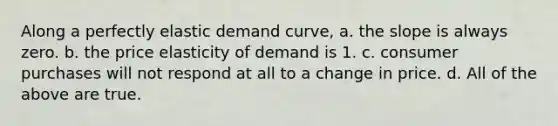 Along a perfectly elastic demand curve, a. the slope is always zero. b. the price elasticity of demand is 1. c. consumer purchases will not respond at all to a change in price. d. All of the above are true.