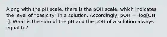 Along with the pH scale, there is the pOH scale, which indicates the level of "basicity" in a solution. Accordingly, pOH = -log[OH -]. What is the sum of the pH and the pOH of a solution always equal to?