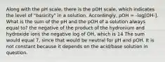 Along with the pH scale, there is the pOH scale, which indicates the level of "basicity" in a solution. Accordingly, pOH = -log[OH-]. What is the sum of the pH and the pOH of a solution always equal to? the negative of the product of the hydronium and hydroxide ions the negative log of OH, which is 14 The sum would equal 7, since that would be neutral for pH and pOH. It is not constant because it depends on the acid/base solution in question.