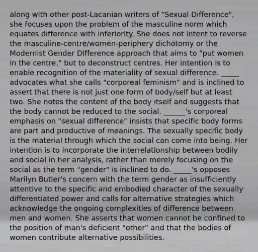 along with other post-Lacanian writers of "Sexual Difference", she focuses upon the problem of the masculine norm which equates difference with inferiority. She does not intent to reverse the masculine-centre/women-periphery dichotomy or the Modernist Gender Difference approach that aims to "put women in the centre," but to deconstruct centres. Her intention is to enable recognition of the materiality of sexual difference. _____ advocates what she calls "corporeal feminism" and is inclined to assert that there is not just one form of body/self but at least two. She notes the content of the body itself and suggests that the body cannot be reduced to the social. ______'s corporeal emphasis on "sexual difference" insists that specific body forms are part and productive of meanings. The sexually specific body is the material through which the social can come into being. Her intention is to incorporate the interrelationship between bodily and social in her analysis, rather than merely focusing on the social as the term "gender" is inclined to do. _____'s opposes Marilyn Butler's concern with the term gender as insufficiently attentive to the specific and embodied character of the sexually differentiated power and calls for alternative strategies which acknowledge the ongoing complexities of difference between men and women. She asserts that women cannot be confined to the position of man's deficient "other" and that the bodies of women contribute alternative possibilities.