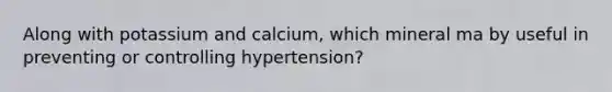 Along with potassium and calcium, which mineral ma by useful in preventing or controlling hypertension?