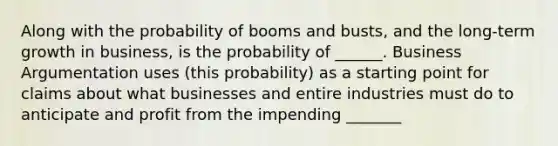 Along with the probability of booms and busts, and the long-term growth in business, is the probability of ______. Business Argumentation uses (this probability) as a starting point for claims about what businesses and entire industries must do to anticipate and profit from the impending _______