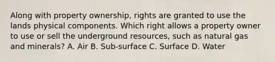 Along with property ownership, rights are granted to use the lands physical components. Which right allows a property owner to use or sell the underground resources, such as natural gas and minerals? A. Air B. Sub-surface C. Surface D. Water